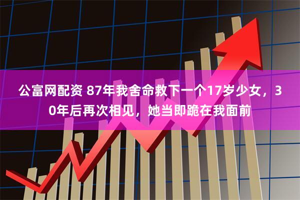 公富网配资 87年我舍命救下一个17岁少女，30年后再次相见，她当即跪在我面前