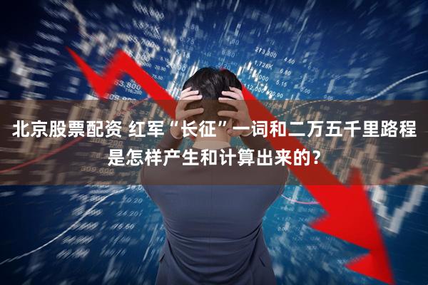北京股票配资 红军“长征”一词和二万五千里路程是怎样产生和计算出来的？