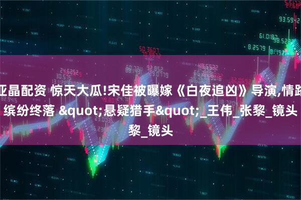 亚晶配资 惊天大瓜!宋佳被曝嫁《白夜追凶》导演,情路缤纷终落 "悬疑猎手"_王伟_张黎_镜头