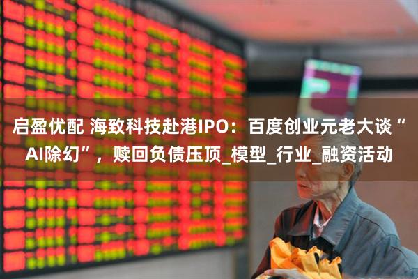 启盈优配 海致科技赴港IPO：百度创业元老大谈“AI除幻”，赎回负债压顶_模型_行业_融资活动