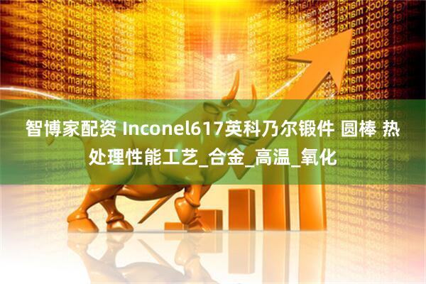 智博家配资 Inconel617英科乃尔锻件 圆棒 热处理性能工艺_合金_高温_氧化