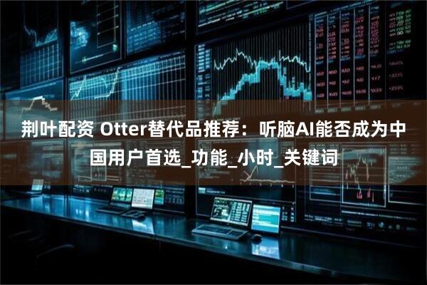 荆叶配资 Otter替代品推荐：听脑AI能否成为中国用户首选_功能_小时_关键词