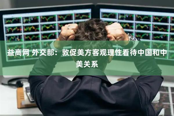 益高网 外交部：敦促美方客观理性看待中国和中美关系
