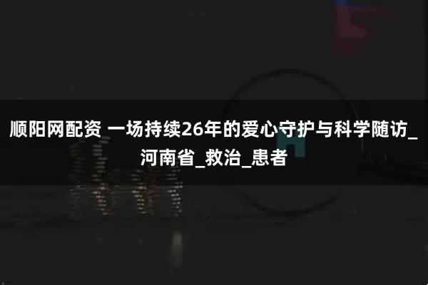 顺阳网配资 一场持续26年的爱心守护与科学随访_河南省_救治_患者